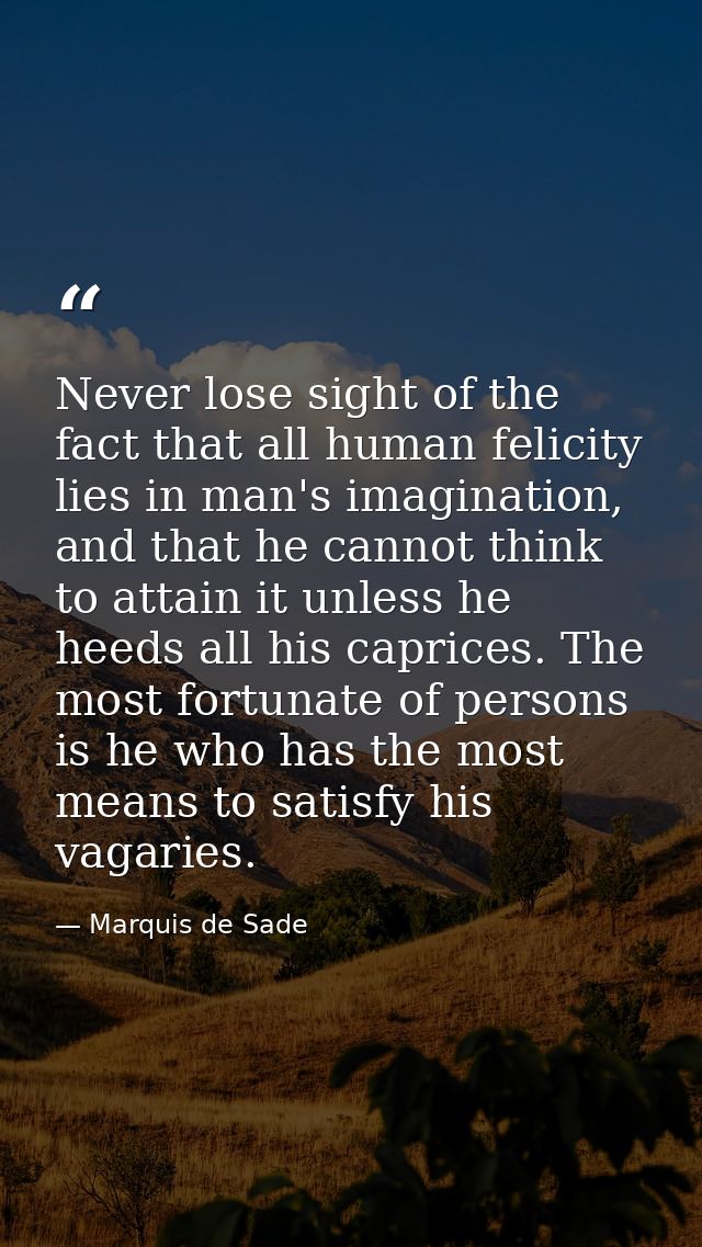 Never lose sight of the fact that all human felicity lies in man's imagination, and that he cannot think to attain it un — Marquis de Sade