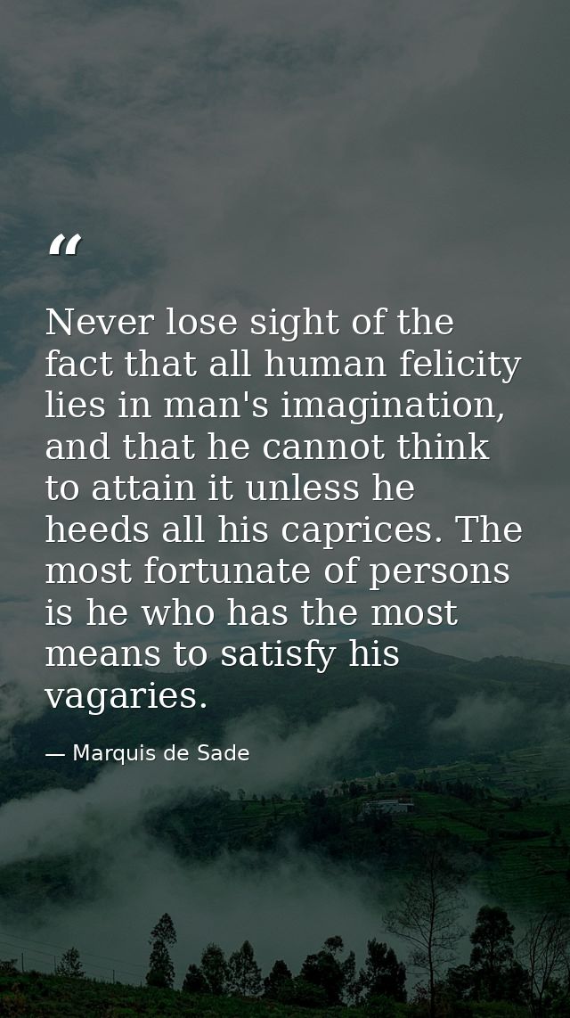 Never lose sight of the fact that all human felicity lies in man's imagination, and that he cannot think to attain it un — Marquis de Sade