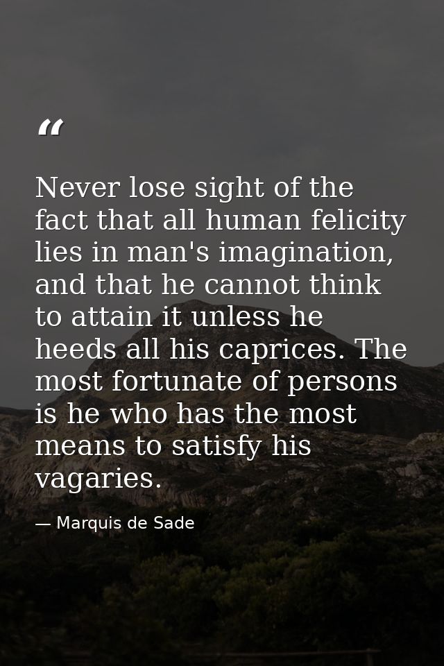 Never lose sight of the fact that all human felicity lies in man's imagination, and that he cannot think to attain it un — Marquis de Sade
