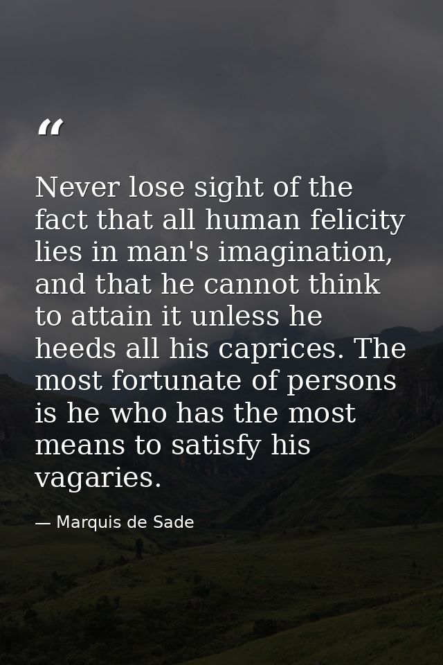 Never lose sight of the fact that all human felicity lies in man's imagination, and that he cannot think to attain it un — Marquis de Sade