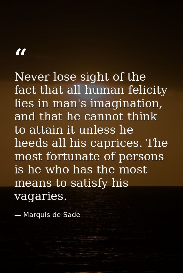 Never lose sight of the fact that all human felicity lies in man's imagination, and that he cannot think to attain it un — Marquis de Sade