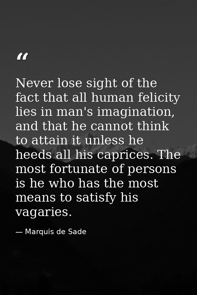 Never lose sight of the fact that all human felicity lies in man's imagination, and that he cannot think to attain it un — Marquis de Sade