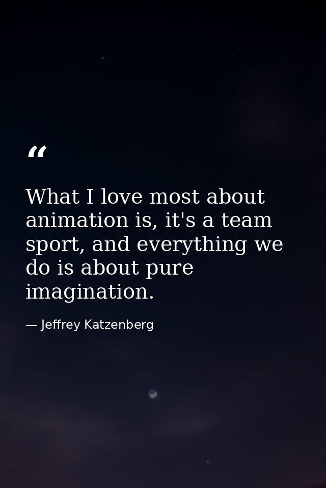 What I love most about animation is, it's a team sport, and everything we do is about pure imagination. — Jeffrey Katzenberg