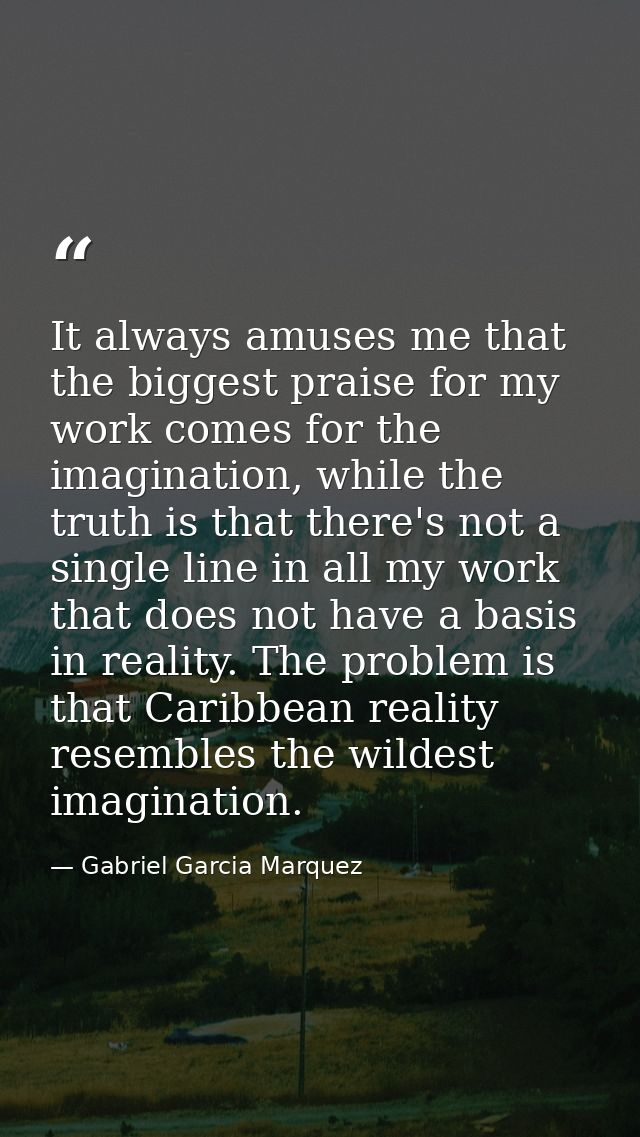 It always amuses me that the biggest praise for my work comes for the imagination, while the truth is that there's not a — Gabriel Garcia Marquez