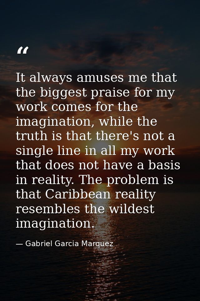 It always amuses me that the biggest praise for my work comes for the imagination, while the truth is that there's not a — Gabriel Garcia Marquez