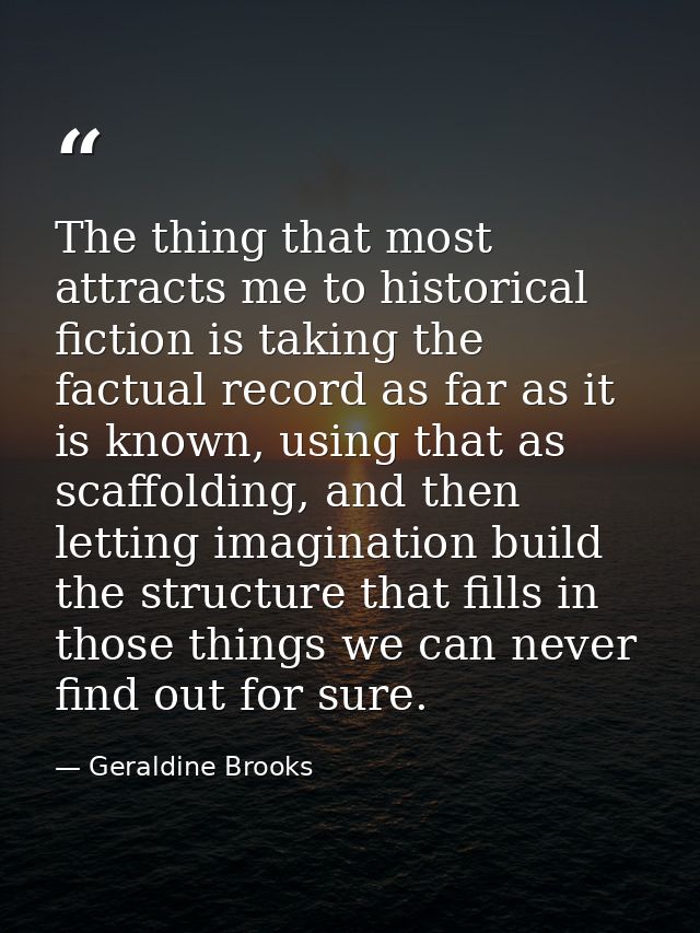 The thing that most attracts me to historical fiction is taking the factual record as far as it is known, using that as  — Geraldine Brooks