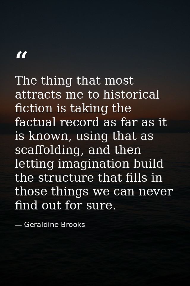 The thing that most attracts me to historical fiction is taking the factual record as far as it is known, using that as  — Geraldine Brooks
