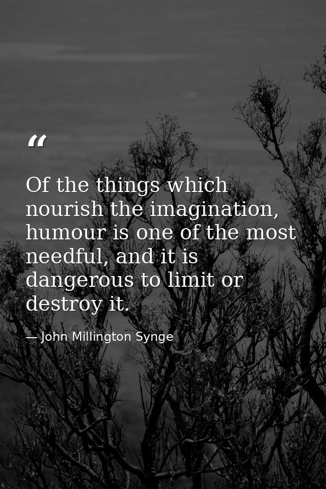 Of the things which nourish the imagination, humour is one of the most needful, and it is dangerous to limit or destroy  — John Millington Synge