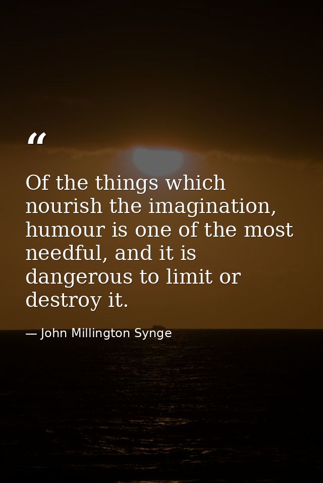 Of the things which nourish the imagination, humour is one of the most needful, and it is dangerous to limit or destroy  — John Millington Synge