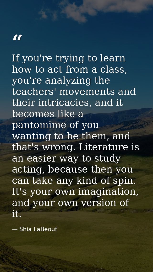 If you're trying to learn how to act from a class, you're analyzing the teachers' movements and their intricacies, and i — Shia LaBeouf