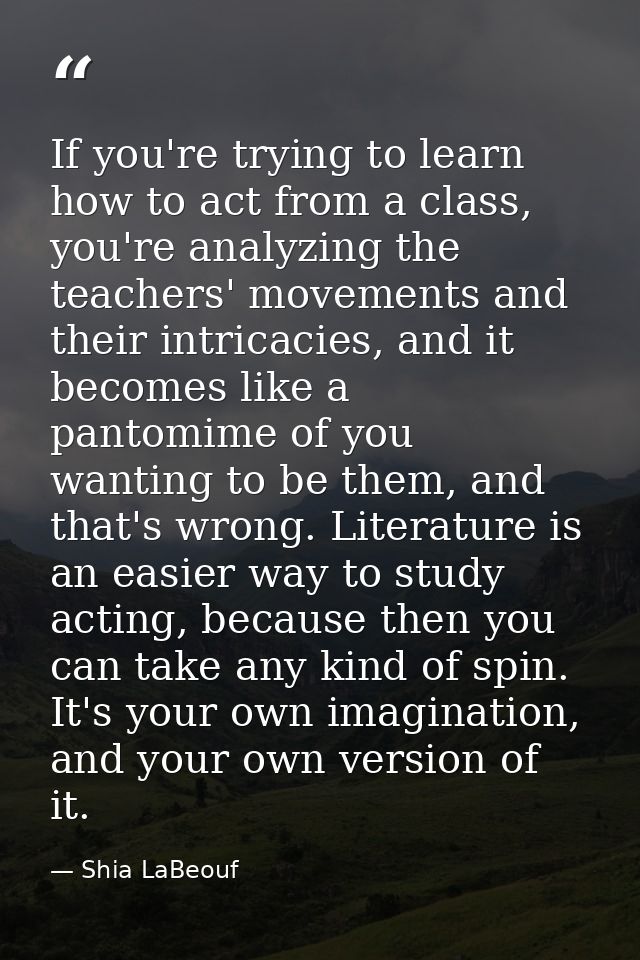 If you're trying to learn how to act from a class, you're analyzing the teachers' movements and their intricacies, and i — Shia LaBeouf