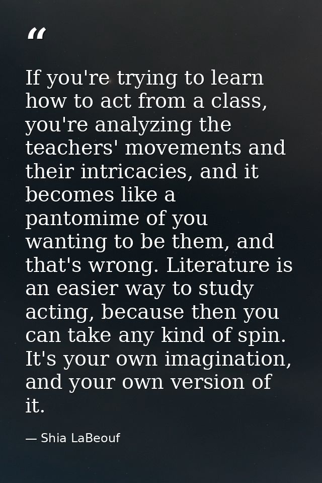 If you're trying to learn how to act from a class, you're analyzing the teachers' movements and their intricacies, and i — Shia LaBeouf
