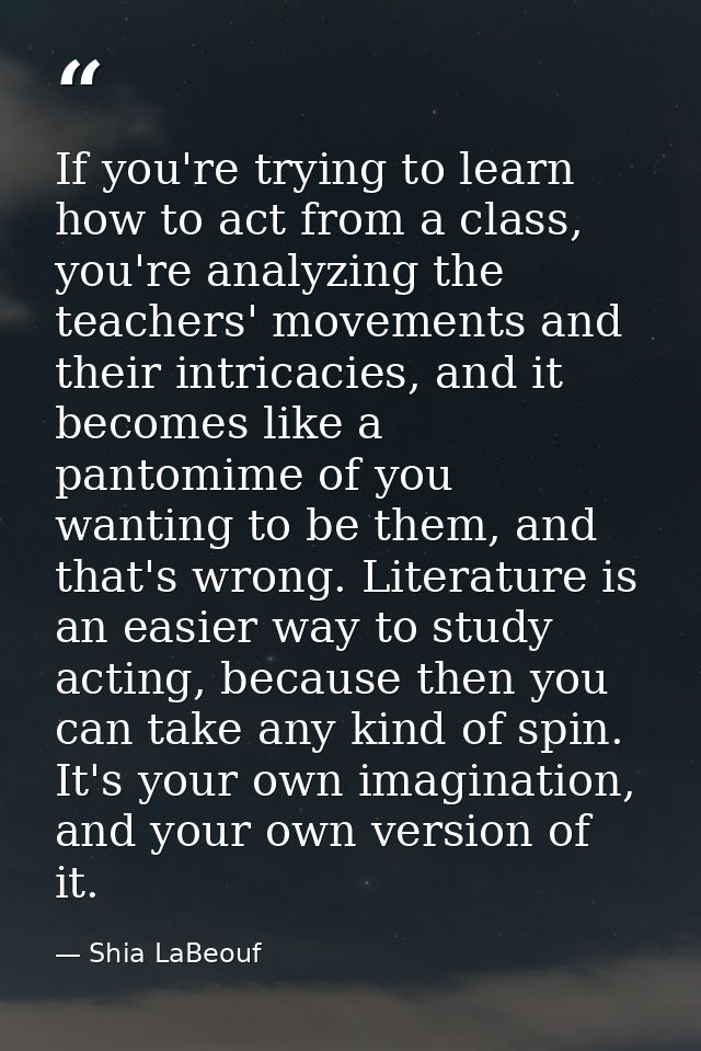 If you're trying to learn how to act from a class, you're analyzing the teachers' movements and their intricacies, and i — Shia LaBeouf