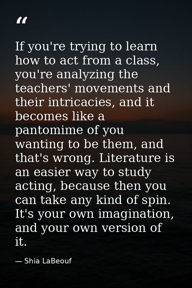If you're trying to learn how to act from a class, you're analyzing the teachers' movements and their intricacies, and i — Shia LaBeouf