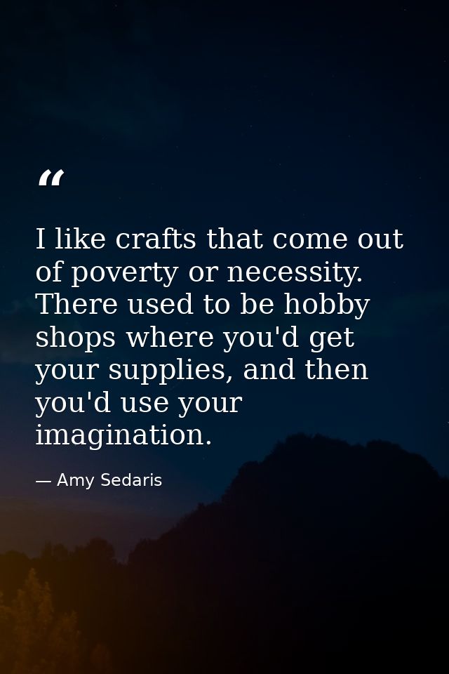 I like crafts that come out of poverty or necessity. There used to be hobby shops where you'd get your supplies, and the — Amy Sedaris