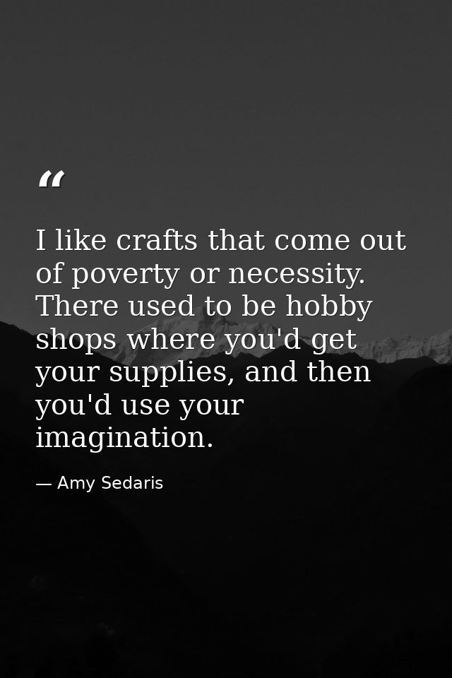 I like crafts that come out of poverty or necessity. There used to be hobby shops where you'd get your supplies, and the — Amy Sedaris