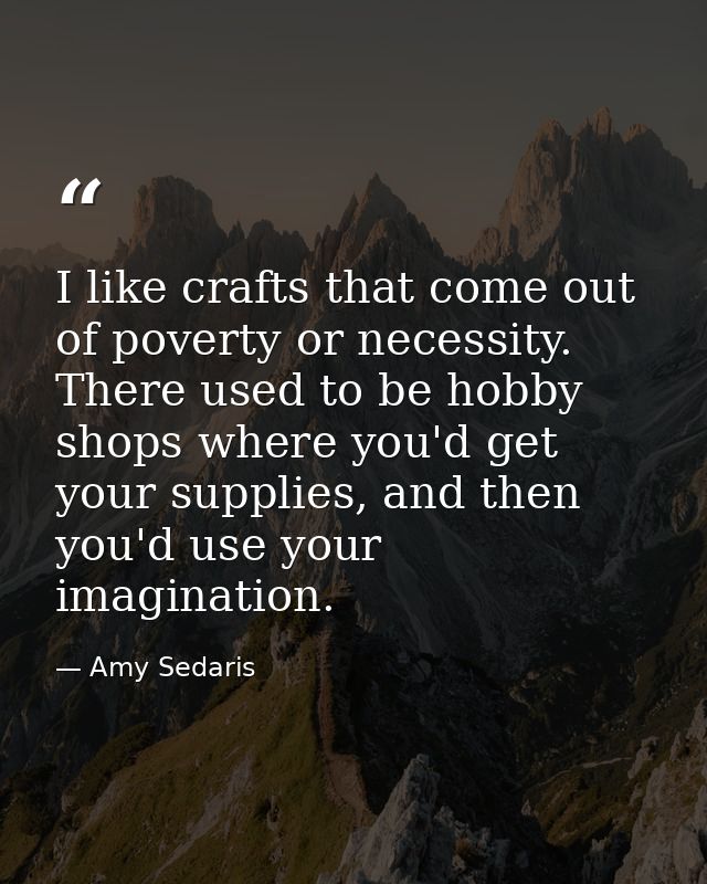 I like crafts that come out of poverty or necessity. There used to be hobby shops where you'd get your supplies, and the — Amy Sedaris