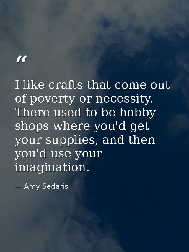 I like crafts that come out of poverty or necessity. There used to be hobby shops where you'd get your supplies, and the — Amy Sedaris
