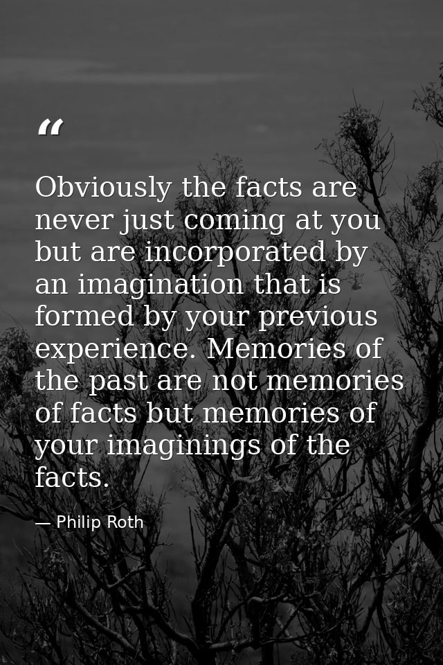 Obviously the facts are never just coming at you but are incorporated by an imagination that is formed by your previous  — Philip Roth