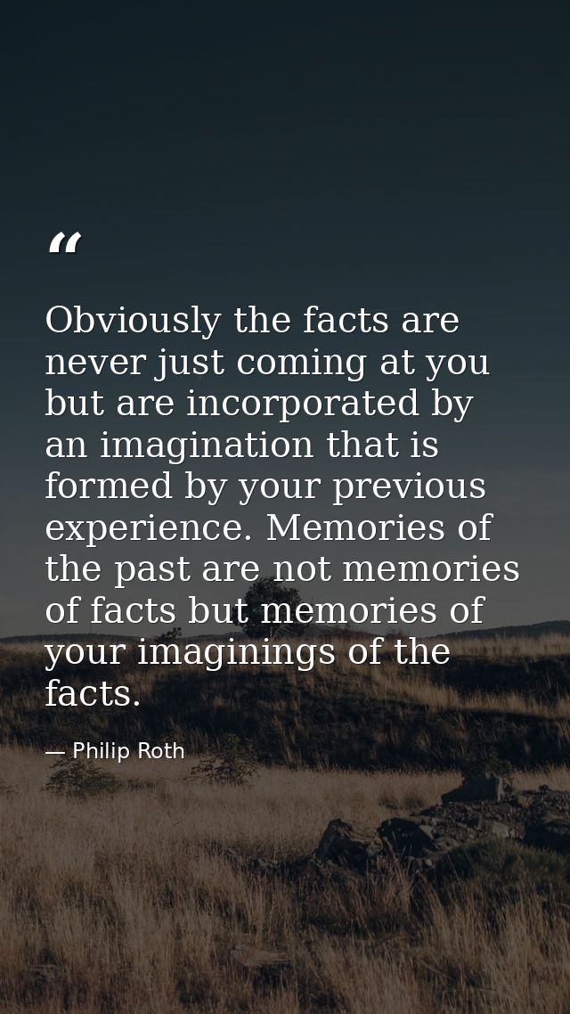 Obviously the facts are never just coming at you but are incorporated by an imagination that is formed by your previous  — Philip Roth