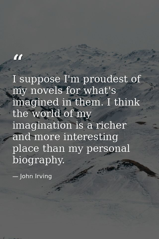 I suppose I'm proudest of my novels for what's imagined in them. I think the world of my imagination is a richer and mor — John Irving