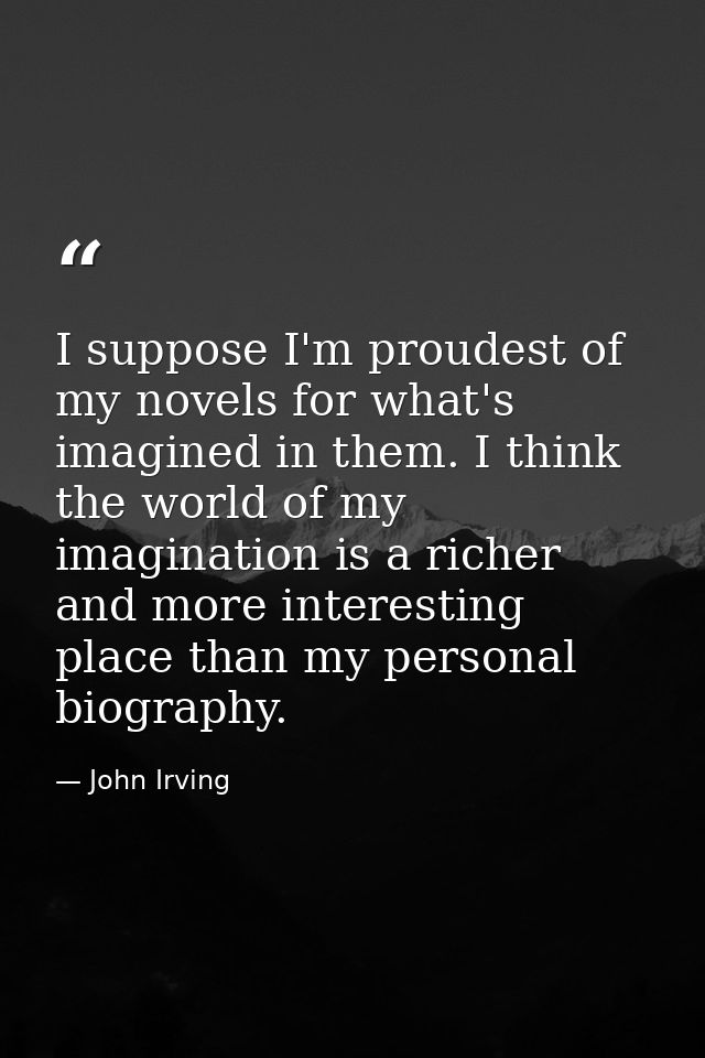 I suppose I'm proudest of my novels for what's imagined in them. I think the world of my imagination is a richer and mor — John Irving