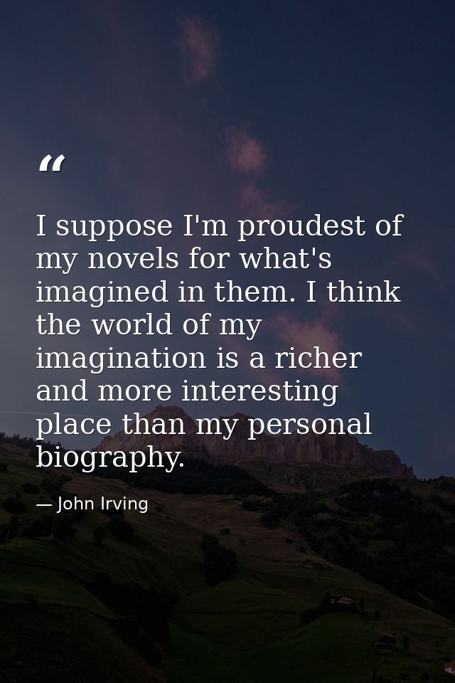 I suppose I'm proudest of my novels for what's imagined in them. I think the world of my imagination is a richer and mor — John Irving