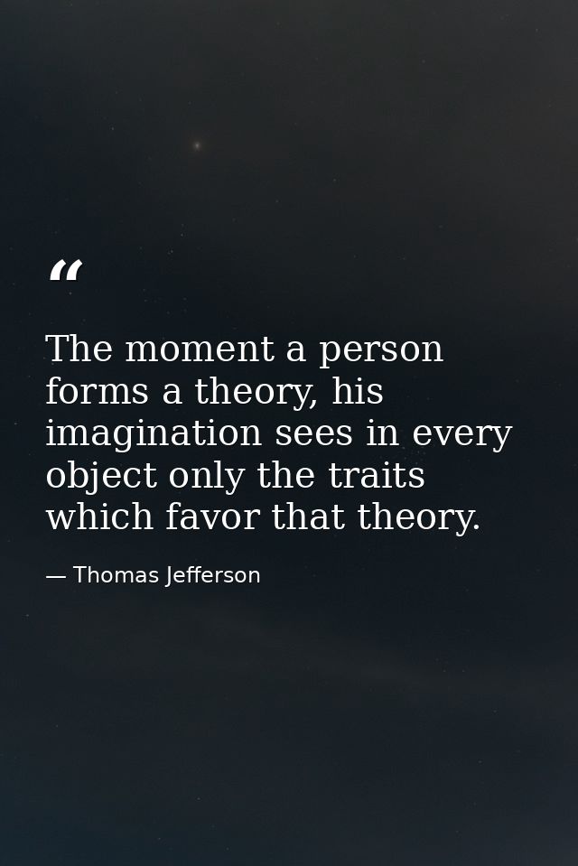 The moment a person forms a theory, his imagination sees in every object only the traits which favor that theory. — Thomas Jefferson