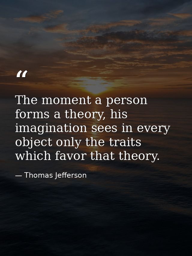 The moment a person forms a theory, his imagination sees in every object only the traits which favor that theory. — Thomas Jefferson