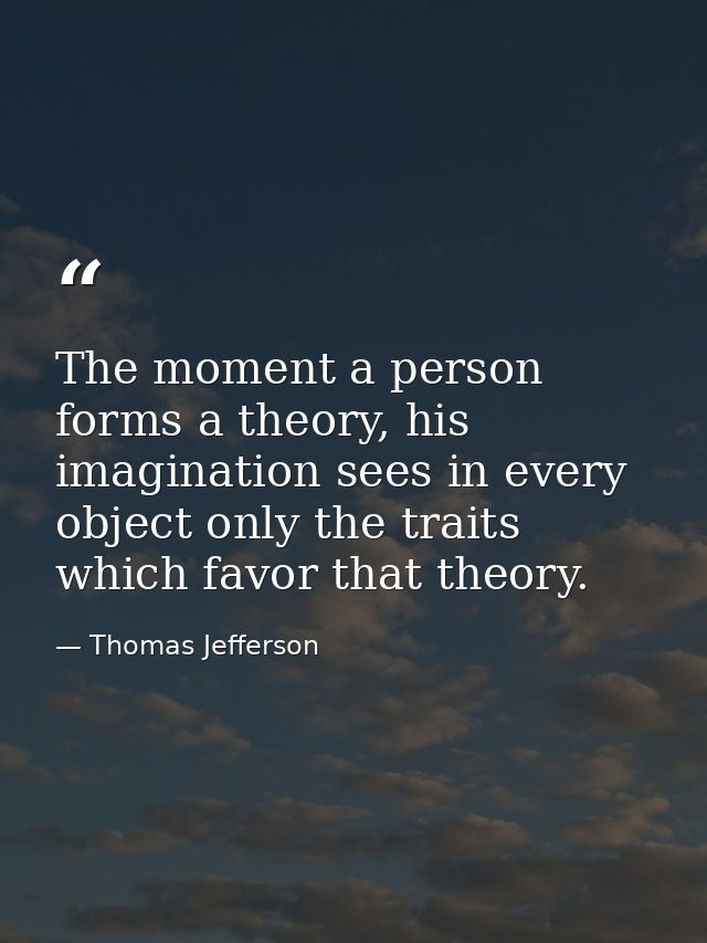 The moment a person forms a theory, his imagination sees in every object only the traits which favor that theory. — Thomas Jefferson