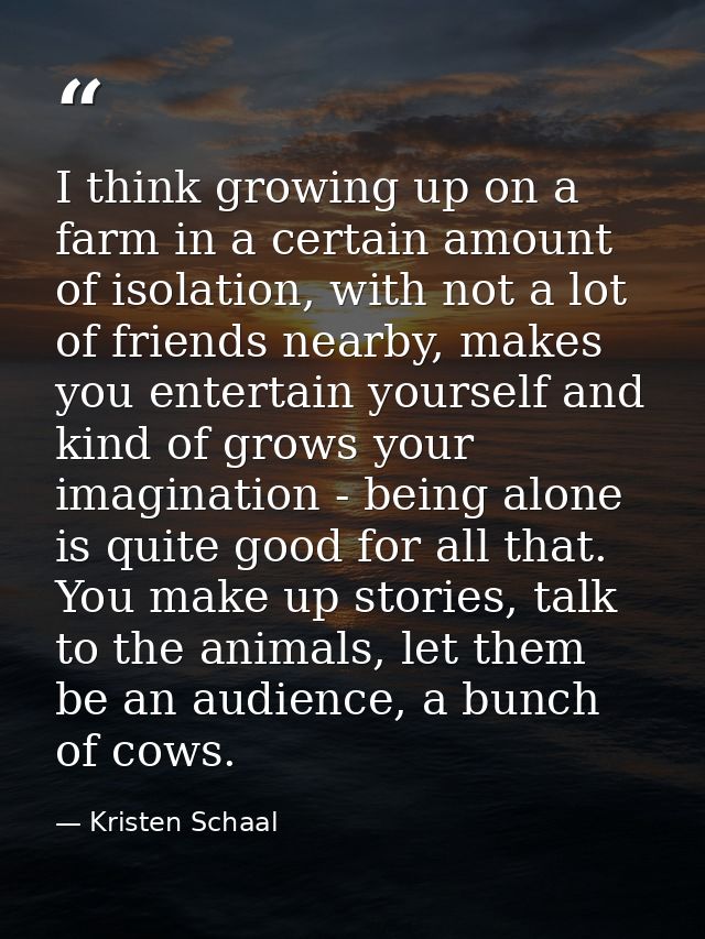 I think growing up on a farm in a certain amount of isolation, with not a lot of friends nearby, makes you entertain you — Kristen Schaal
