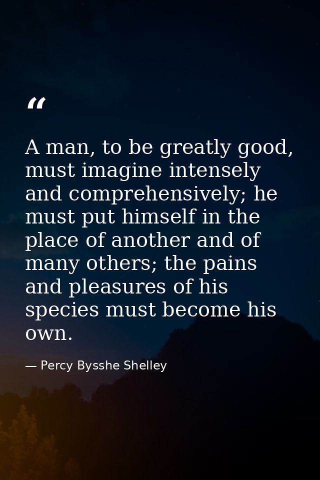 A man, to be greatly good, must imagine intensely and comprehensively; he must put himself in the place of another and o — Percy Bysshe Shelley