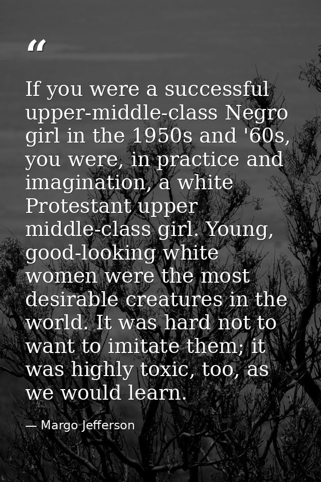 If you were a successful upper-middle-class Negro girl in the 1950s and '60s, you were, in practice and imagination, a w — Margo Jefferson