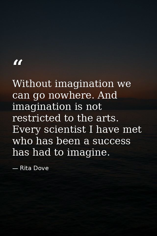 Without imagination we can go nowhere. And imagination is not restricted to the arts. Every scientist I have met who has — Rita Dove