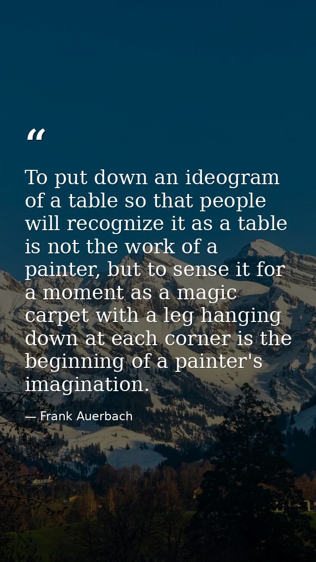 To put down an ideogram of a table so that people will recognize it as a table is not the work of a painter, but to sens — Frank Auerbach