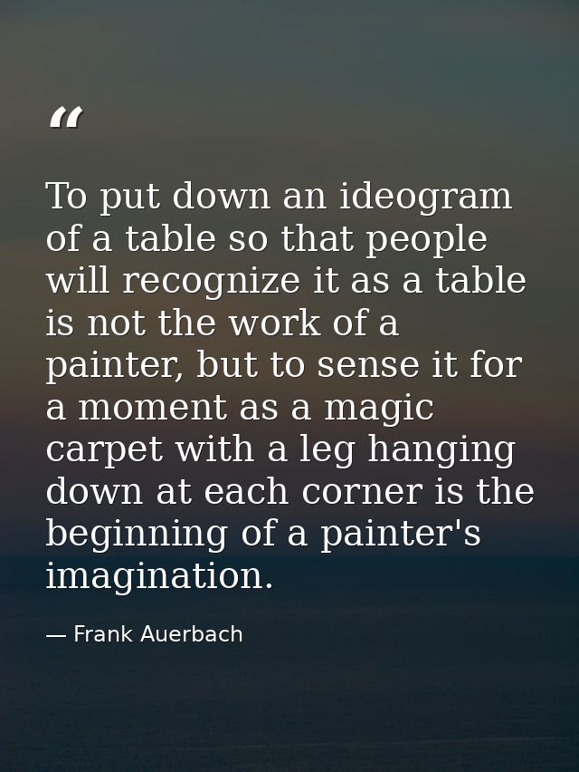 To put down an ideogram of a table so that people will recognize it as a table is not the work of a painter, but to sens — Frank Auerbach