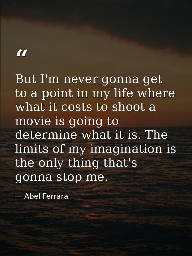 But I'm never gonna get to a point in my life where what it costs to shoot a movie is going to determine what it is. The — Abel Ferrara