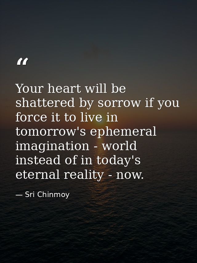 Your heart will be shattered by sorrow if you force it to live in tomorrow's ephemeral imagination - world instead of in — Sri Chinmoy