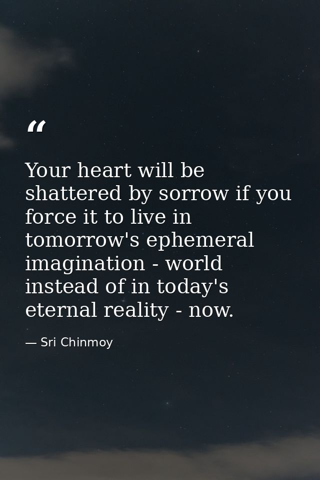 Your heart will be shattered by sorrow if you force it to live in tomorrow's ephemeral imagination - world instead of in — Sri Chinmoy