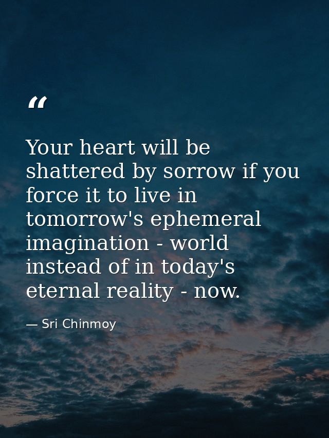 Your heart will be shattered by sorrow if you force it to live in tomorrow's ephemeral imagination - world instead of in — Sri Chinmoy