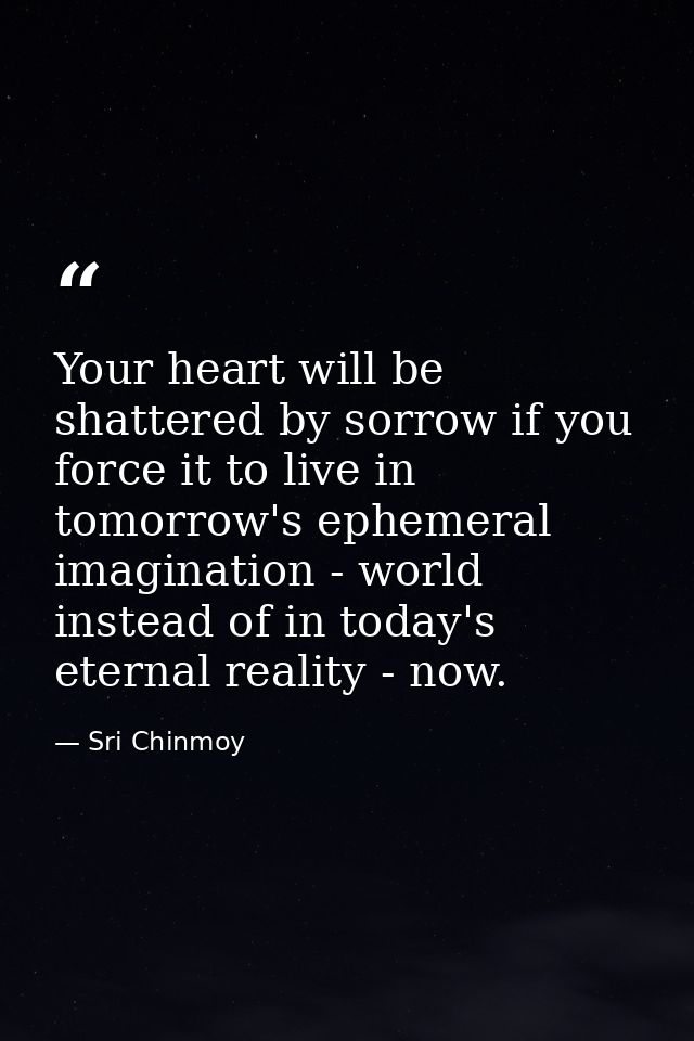 Your heart will be shattered by sorrow if you force it to live in tomorrow's ephemeral imagination - world instead of in — Sri Chinmoy
