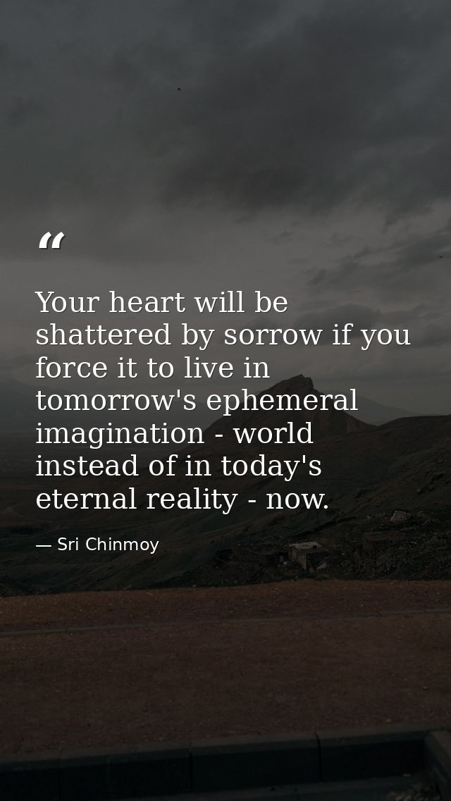 Your heart will be shattered by sorrow if you force it to live in tomorrow's ephemeral imagination - world instead of in — Sri Chinmoy