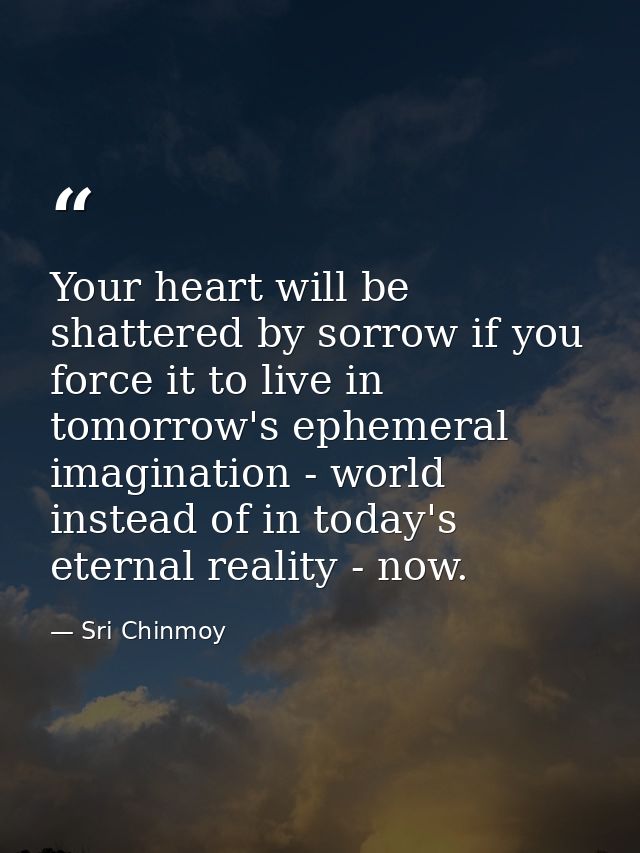 Your heart will be shattered by sorrow if you force it to live in tomorrow's ephemeral imagination - world instead of in — Sri Chinmoy