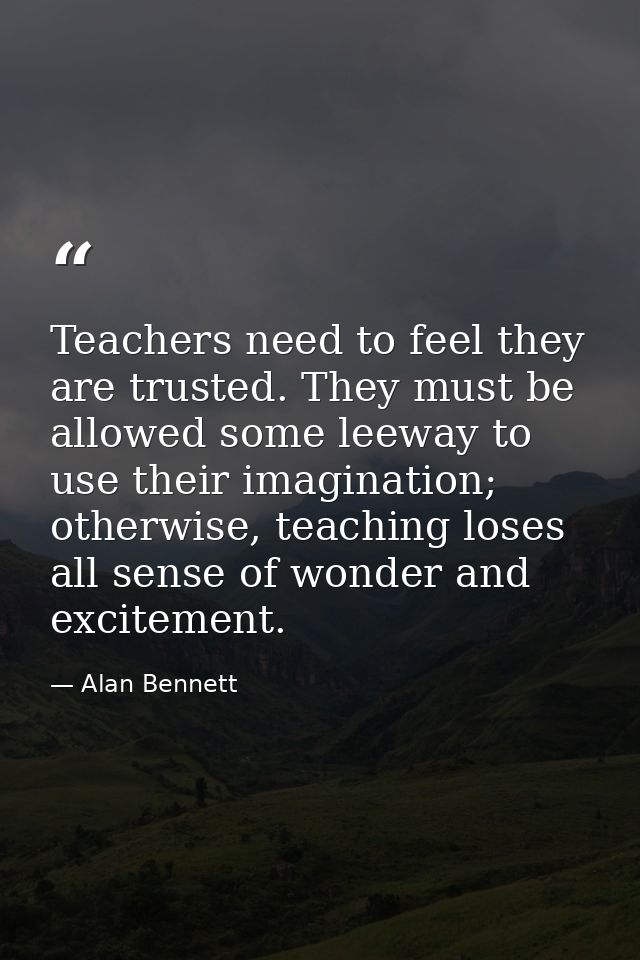 Teachers need to feel they are trusted. They must be allowed some leeway to use their imagination; otherwise, teaching l — Alan Bennett