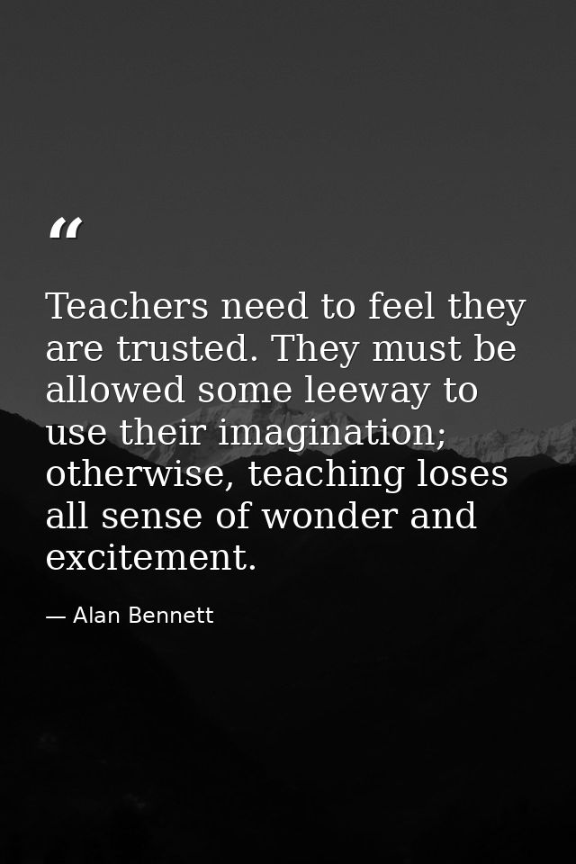 Teachers need to feel they are trusted. They must be allowed some leeway to use their imagination; otherwise, teaching l — Alan Bennett