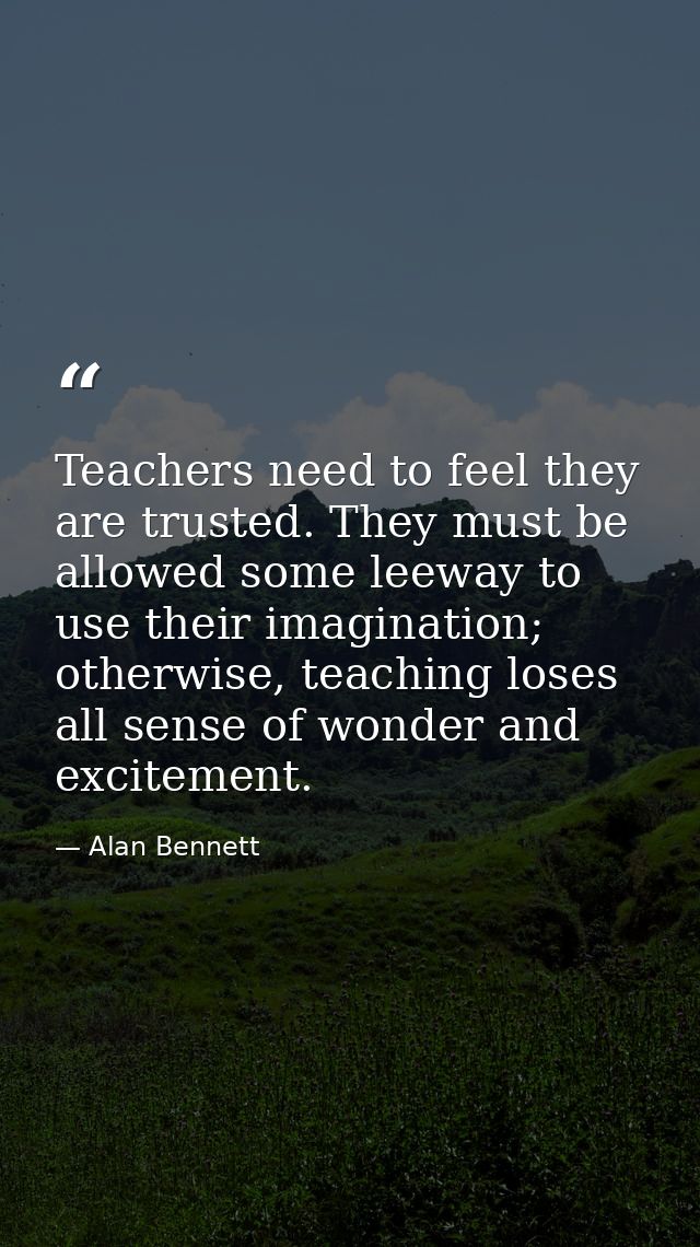 Teachers need to feel they are trusted. They must be allowed some leeway to use their imagination; otherwise, teaching l — Alan Bennett
