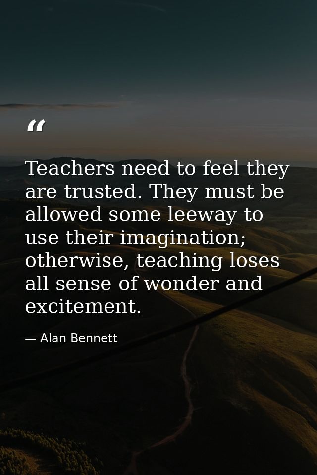 Teachers need to feel they are trusted. They must be allowed some leeway to use their imagination; otherwise, teaching l — Alan Bennett