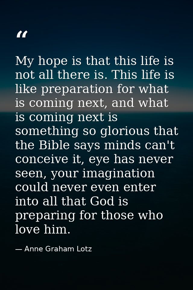 My hope is that this life is not all there is. This life is like preparation for what is coming next, and what is coming — Anne Graham Lotz