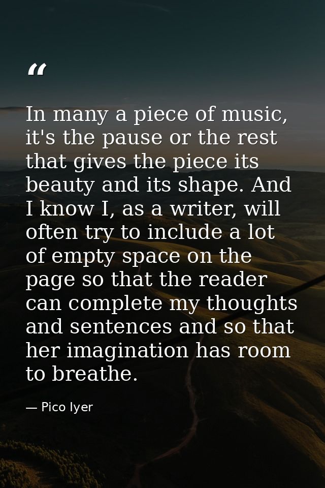 In many a piece of music, it's the pause or the rest that gives the piece its beauty and its shape. And I know I, as a w — Pico Iyer