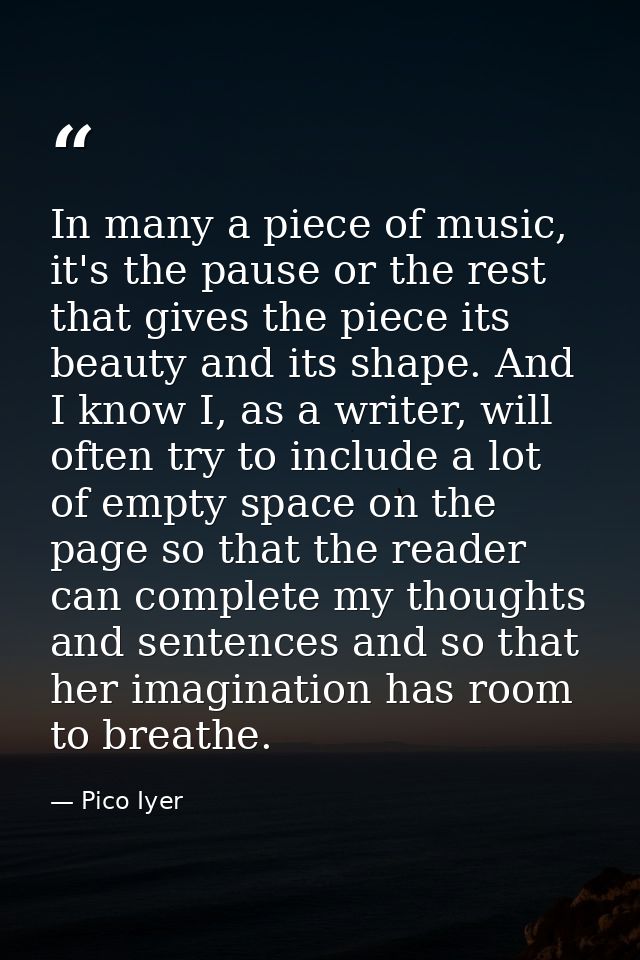 In many a piece of music, it's the pause or the rest that gives the piece its beauty and its shape. And I know I, as a w — Pico Iyer